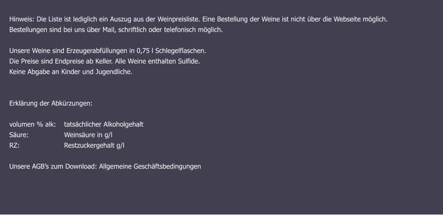 Hinweis: Die Liste ist lediglich ein Auszug aus der Weinpreisliste. Eine Bestellung der Weine ist nicht über die Webseite möglich.  Bestellungen sind bei uns über Mail, schriftlich oder telefonisch möglich. Unsere Weine sind Erzeugerabfüllungen in 0,75 l Schlegelflaschen. Die Preise sind Endpreise ab Keller. Alle Weine enthalten Sulfide. Keine Abgabe an Kinder und Jugendliche.   Erklärung der Abkürzungen: 	   volumen % alk: 	tatsächlicher Alkoholgehalt Säure: 		Weinsäure in g/l RZ:			Restzuckergehalt g/l  Unsere AGB’s zum Download: Allgemeine Geschäftsbedingungen